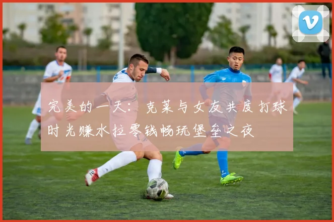 完美的一天：克莱与女友共度打球时光赚水拉零钱畅玩堡垒之夜