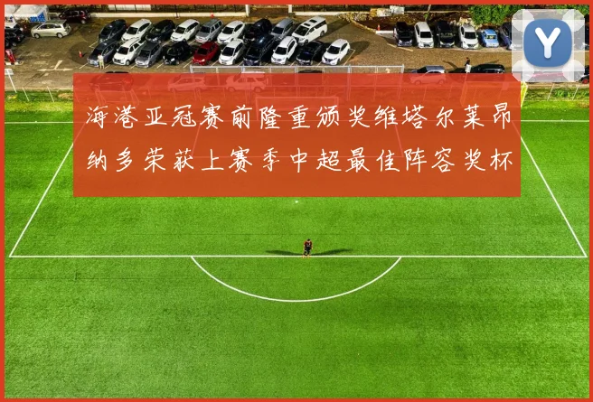 海港亚冠赛前隆重颁奖维塔尔莱昂纳多荣获上赛季中超最佳阵容奖杯