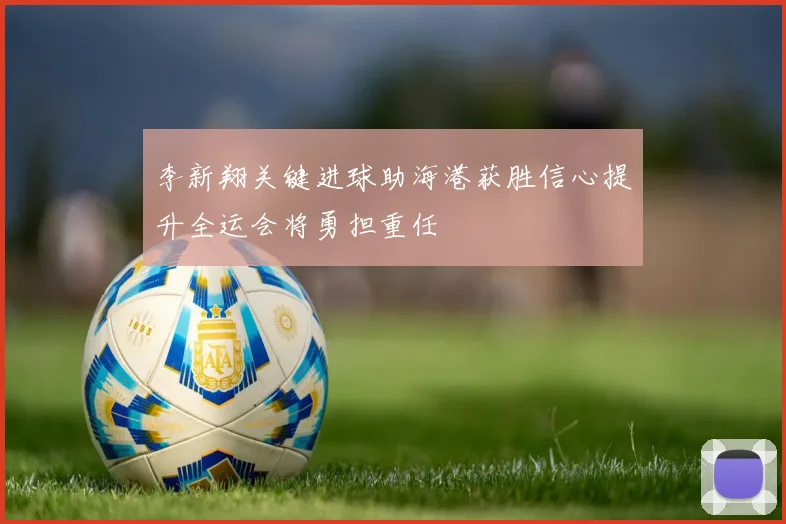 李新翔关键进球助海港获胜信心提升全运会将勇担重任
