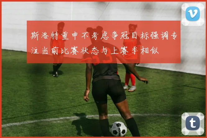 斯洛特重申不考虑争冠目标强调专注当前比赛状态与上赛季相似