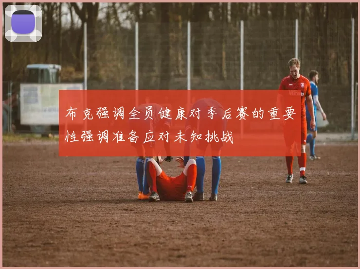 布克强调全员健康对季后赛的重要性强调准备应对未知挑战
