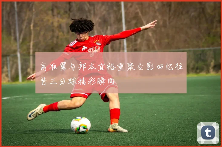 高准翼与邦本宜裕重聚合影回忆往昔三分球精彩瞬间