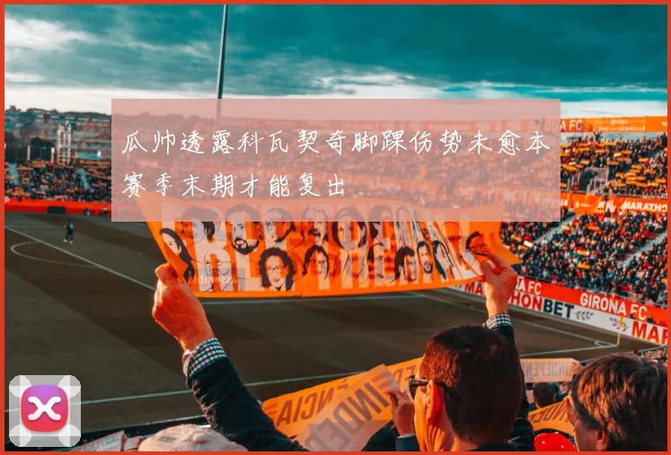 瓜帅透露科瓦契奇脚踝伤势未愈本赛季末期才能复出