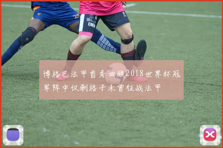 博格巴法甲首秀回顾2018世界杯冠军阵中仅剩格子未曾征战法甲