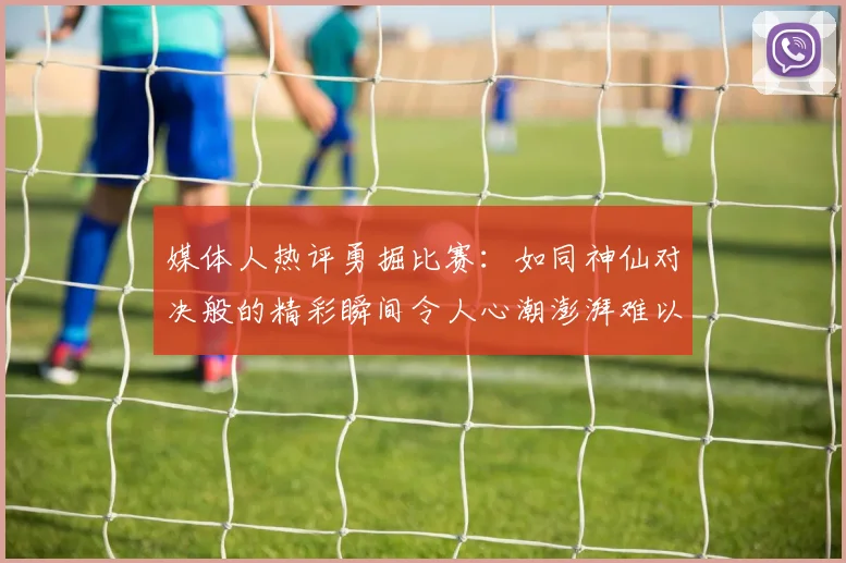 媒体人热评勇掘比赛：如同神仙对决般的精彩瞬间令人心潮澎湃难以忘怀